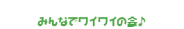 みんなでワイワイの会♪